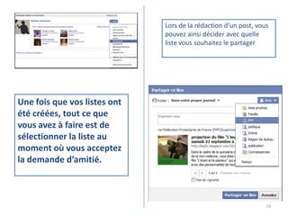 Lors de la rédaction d’un post, vous
                              pouvez ainsi décider avec quelle
                              liste vous souhaitez le partager




Une fois que vos listes ont
été créées, tout ce que
vous avez à faire est de
sélectionner la liste au
moment où vous acceptez
la demande d’amitié.



                                                                 19
 
