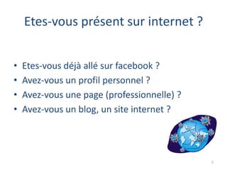 Etes-vous présent sur internet ?


•   Etes-vous déjà allé sur facebook ?
•   Avez-vous un profil personnel ?
•   Avez-vous une page (professionnelle) ?
•   Avez-vous un blog, un site internet ?




                                             2
 
