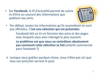• Sur Facebook, le fil d’actualité permet de suivre
  et d’être au courant des informations que
  publient nos amis.

• Par défaut, toutes les informations qu’ils soumettent ne sont
  pas affichées. C’est une sélection qui est présentée.
       Facebook fait un tri en fonction des amis et des pages
       avec lesquels vous avez interagit le plus souvent.
       Le problème est que nous ne contrôlons absolument
       pas comment cette sélection se fait.(intérêt commercial
       pour facebook ?)

 Lorsque vous publiez quelque chose, vous n’êtes pas sûr que
  tous vos amis/fan verront le post.

                                                                  21
 
