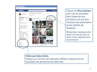 Cliquez sur Plus récentes
                                          pour voir les actualités
                                          dans l’ordre de leur
                                          parution et ne pas être
                                          tributaire des paramètres
                                          et des intérêts de
                                          facebook
                                           Attention, facebook cette
                                          option ne tient pas dans la
                                          durée. Il faut régulièrement
                                          recommencer.




Filtrer par listes d’amis
Cliquez sur l'une de vos listes pour afficher uniquement les
actualités des personnes de cette liste.

                                                                    22
 
