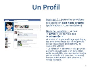 Un Profil
    Pour qui ? : personne physique
    Elle parle en son nom propre
    (publications, commentaires)

    Nom de relation : A des
    « amis » et parfois des
    « abonnés »
    -A moins d‟un paramétrage spécifique,
    les amis sont basés sur la réciprocité
    (vous voyez leurs publications, ils
    voient les vôtres)
    - La fonction « abonnés » est pour les
    personnes publiques : En autorisant
    cette possibilité, vous permettez à des
    personnes de voir vos (ou certaines)
    de vos publications sans que vous
    voyez les leurs.

                                         25
 