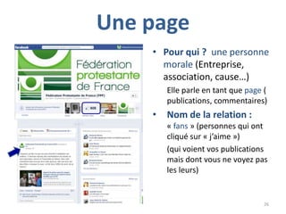 Une page
    • Pour qui ? une personne
      morale (Entreprise,
      association, cause…)
        Elle parle en tant que page (
        publications, commentaires)
    •   Nom de la relation :
        « fans » (personnes qui ont
        cliqué sur « j’aime »)
        (qui voient vos publications
        mais dont vous ne voyez pas
        les leurs)


                                    26
 