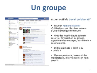 Un groupe
     est un outil de travail collaboratif

     • Pour un nombre restreint
     d’utilisateurs qui discutent autour
     d’une thématique commune.
     • Avec des modérateurs pouvant
     autoriser l’inscription au groupe,
     supprimer des messages, et « bannir »
     des membres.
     • Utilisé en mode « privé » ou
     « public »
     • Chaque personne, y compris les
     modérateurs, intervient en son nom
     propre.


                                           27
 
