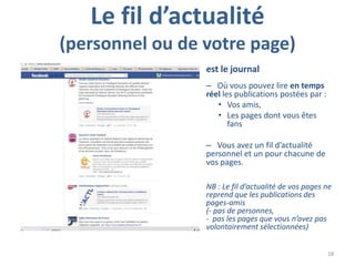 Le fil d’actualité
(personnel ou de votre page)
                 est le journal
                 – Où vous pouvez lire en temps
                 réel les publications postées par :
                    • Vos amis,
                    • Les pages dont vous êtes
                        fans

                 – Vous avez un fil d’actualité
                 personnel et un pour chacune de
                 vos pages.

                 NB : Le fil d’actualité de vos pages ne
                 reprend que les publications des
                 pages-amis
                 (- pas de personnes,
                 - pas les pages que vous n’avez pas
                 volontairement sélectionnées)


                                                       28
 