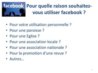 Pour quelle raison souhaitez-
               vous utiliser facebook ?

•   Pour votre utilisation personnelle ?
•   Pour une paroisse ?
•   Pour une Eglise ?
•   Pour une association locale ?
•   Pour une association nationale ?
•   Pour la promotion d’une revue ?
•   Autres…

                                           3
 