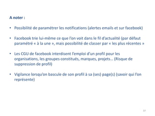 A noter :

• Possibilité de paramétrer les notifications (alertes emails et sur facebook)

• Facebook trie lui-même ce que l’on voit dans le fil d’actualité (par défaut
  paramétré « à la une », mais possibilité de classer par « les plus récentes »

• Les CGU de facebook interdisent l’emploi d’un profil pour les
  organisations, les groupes constitués, marques, projets… (Risque de
  suppression de profil)

• Vigilance lorsqu’on bascule de son profil à sa (ses) page(s) (savoir qui l’on
  représente)




                                                                                  37
 