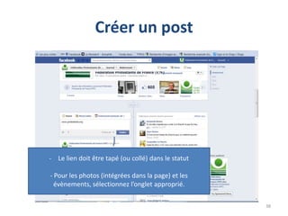 Créer un post




- Le lien doit être tapé (ou collé) dans le statut

- Pour les photos (intégrées dans la page) et les
  évènements, sélectionnez l’onglet approprié.

                                                     38
 