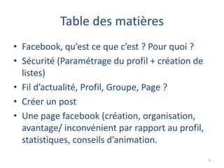 Table des matières
• Facebook, qu’est ce que c’est ? Pour quoi ?
• Sécurité (Paramétrage du profil + création de
  listes)
• Fil d’actualité, Profil, Groupe, Page ?
• Créer un post
• Une page facebook (création, organisation,
  avantage/ inconvénient par rapport au profil,
  statistiques, conseils d’animation.
                                                  4
 
