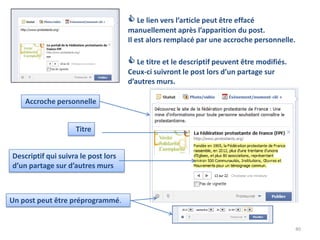  Le lien vers l’article peut être effacé
                                     manuellement après l’apparition du post.
                                     Il est alors remplacé par une accroche personnelle.

                                      Le titre et le descriptif peuvent être modifiés.
                                     Ceux-ci suivront le post lors d’un partage sur
                                     d’autres murs.

    Accroche personnelle


                    Titre


Descriptif qui suivra le post lors
d’un partage sur d’autres murs



Un post peut être préprogrammé.


                                                                                          40
 