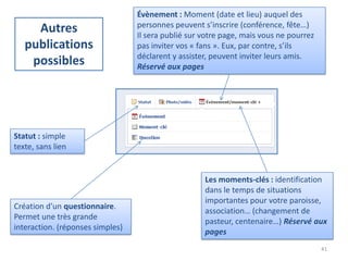 Évènement : Moment (date et lieu) auquel des
                                  personnes peuvent s’inscrire (conférence, fête…)
     Autres                       Il sera publié sur votre page, mais vous ne pourrez
   publications                   pas inviter vos « fans ». Eux, par contre, s’ils
                                  déclarent y assister, peuvent inviter leurs amis.
    possibles                     Réservé aux pages




Statut : simple
texte, sans lien


                                                     Les moments-clés : identification
                                                     dans le temps de situations
                                                     importantes pour votre paroisse,
Création d’un questionnaire.
                                                     association… (changement de
Permet une très grande
                                                     pasteur, centenaire…) Réservé aux
interaction. (réponses simples)
                                                     pages
                                                                                        41
 