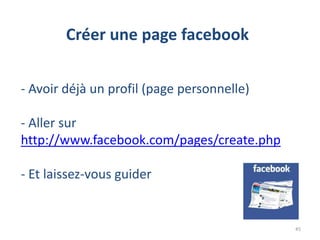 Créer une page facebook

- Avoir déjà un profil (page personnelle)

- Aller sur
http://www.facebook.com/pages/create.php

- Et laissez-vous guider


                                            45
 