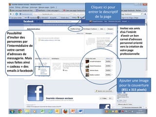 Cliquez ici pour
                     entrer le descriptif
                         de la page

                                            Invitez vos amis
Possibilité                                 d’où l’intérêt
                                             d’avoir un bon
d’inviter des
                                            carnet d’adresses
personnes par                               personnel orienté
l’intermédiaire de                          vers la création de
votre carnet                                votre page
d’adresses de                               professionnelle
messagerie. Mais
vous faites ainsi
« cadeau » des
emails à facebook
.
                                            Ajouter une image
                                            pour la couverture
                                             (851 x 315 pixels)




                                                                  48
 