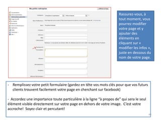 Rassurez-vous, à
                                                                     tout moment, vous
                                                                     pourrez modifier
                                                                     votre page et y
                                                                     ajouter des
                                                                     éléments en
                                                                     cliquant sur «
                                                                     modifier les infos »,
                                                                     juste en dessous du
                                                                     nom de votre page.




- Remplissez votre petit formulaire (gardez en tête vos mots clés pour que vos futurs
  clients trouvent facilement votre page en cherchant sur facebook)

- Accordez une importance toute particulière à la ligne “à propos de” qui sera le seul
élément visible directement sur votre page en dehors de votre image. C’est votre
accroche! Soyez clair et percutant!
                                                                                         49
 