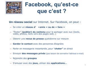 Facebook, qu’est-ce
                  que c’est ?
Un réseau social sur Internet. Sur Facebook, on peut :
– Se créer un réseau d’    »amis » ou de « fans »

– “Poster” (publier) du contenu pour le partager avec eux (texte,
  vidéo, photos, liens vers des pages web…)

– Obtenir une revue de presse quotidienne sur mesure

– Garder le contact avec des personnes éloignées

– Parler en messagerie instantanée, pour “chater” en direct

– Envoyer des messages privés (pas besoin de connaitre l‟adresse e-mail)

– Rejoindre des groupes

– S‟amuser avec des jeux, utiliser des applications…
                                                                           5
 