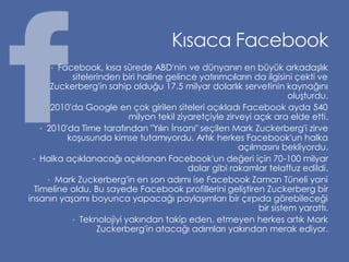 Kısaca Facebook
      • Facebook, kısa sürede ABD'nin ve dünyanın en büyük arkadaşlık
            sitelerinden biri haline gelince yatırımcıların da ilgisini çekti ve
       Zuckerberg'in sahip olduğu 17.5 milyar dolarlık servetinin kaynağını
                                                                       oluşturdu.
     • 2010'da Google en çok girilen siteleri açıkladı Facebook ayda 540
                           milyon tekil ziyaretçiyle zirveyi açık ara elde etti.
    • 2010'da Time tarafından "Yılın İnsanı" seçilen Mark Zuckerberg'i zirve
           koşusunda kimse tutamıyordu. Artık herkes Facebook'un halka
                                                         açılmasını bekliyordu.
 • Halka açıklanacağı açıklanan Facebook'un değeri için 70-100 milyar
                                           dolar gibi rakamlar telaffuz edildi.
      • Mark Zuckerberg'in en son adımı ise Facebook Zaman Tüneli yani
  Timeline oldu. Bu sayede Facebook profillerini geliştiren Zuckerberg bir
insanın yaşamı boyunca yapacağı paylaşımları bir çırpıda görebileceği
                                                              bir sistem yarattı.
            • Teknolojiyi yakından takip eden, etmeyen herkes artık Mark
                   Zuckerberg'in atacağı adımları yakından merak ediyor.
 