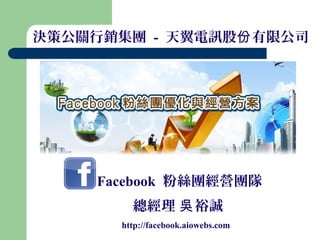 決策公關行銷集團 - 天翼電訊股份 有限公司




     Facebook 粉絲團經營團隊
         總經理 吳 裕誠
       http://facebook.aiowebs.com
 