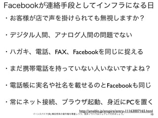 Facebookが連絡手段としてインフラになる日
・お客様が店で声を掛けられても無視しますか？

・デジタル人間、アナログ人間の問題でない

・ハガキ、電話、FAX、Facebookを同じに捉える

・まだ携帯電話を持っていない人いないですよね？

・電話帳に実名や社名を載せるのとFacebookも同じ

・常にネット接続、ブラウザ起動、身近にPCを置く
                           http://ameblo.jp/enspire/entry-11163007165.html
     イーンスパイア(株) 横田秀珠の著作権を尊重しつつ、是非ノウハウはシェアして行きましょう。                      10
 