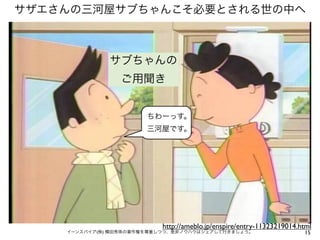 サザエさんの三河屋サブちゃんこそ必要とされる世の中へ



              サブちゃんの
                 ご用聞き


                       ちわーっす。
                       三河屋です。




                           http://ameblo.jp/enspire/entry-11323219014.html
    イーンスパイア(株) 横田秀珠の著作権を尊重しつつ、是非ノウハウはシェアして行きましょう。                      15
 
