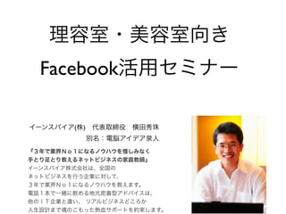 理容室・美容室向き
  Facebook活用セミナー

イーンスパイア(株) 代表取締役 横田秀珠
          別名：電脳アイデア泉人
『３年で業界Ｎｏ１になるノウハウを惜しみなく
手とり足とり教えるネットビジネスの家庭教師』
イーンスパイア株式会社は、全国の
ネットビジネスを行う企業に対して、
３年で業界Ｎｏ１になるノウハウを教えます。
電話１本で一緒に飲める地元密着型アドバイスは、
他のＩＴ企業と違い、 リアルビジネスどころか
人生設計まで魂のこもった熱血サポートを約束します。
 