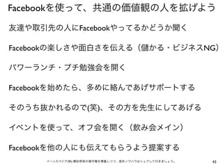 Facebookを使って、共通の価値観の人を拡げよう

友達や取引先の人にFacebookやってるかどうか聞く

Facebookの楽しさや面白さを伝える（                    かる・ビジネスNG）

パワーランチ・プチ勉強会を開く

Facebookを始めたら、多めに絡んであげサポートする

そのうち抜かれるので(笑)、その方を先生にしてあげる

イベントを使って、オフ会を開く（飲み会メイン）

Facebookを他の人にも伝えてもらうよう提案する
      イーンスパイア(株) 横田秀珠の著作権を尊重しつつ、是非ノウハウはシェアして行きましょう。   43
 