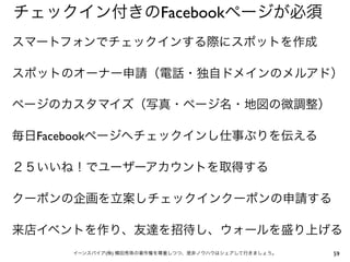 チェックイン付きのFacebookページが必須
スマートフォンでチェックインする際にスポットを作成

スポットのオーナー申請（電話・独自ドメインのメルアド）

ページのカスタマイズ（写真・ページ名・地図の微調整）

毎日Facebookページへチェックインし仕事ぶりを伝える

２５いいね！でユーザーアカウントを取得する

クーポンの企画を立案しチェックインクーポンの申請する

来店イベントを作り、友達を招待し、ウォールを盛り上げる
     イーンスパイア(株) 横田秀珠の著作権を尊重しつつ、是非ノウハウはシェアして行きましょう。   59
 