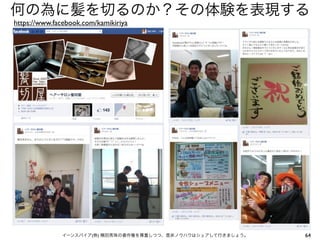 何の為に髪を切るのか？その体験を表現する
https://www.facebook.com/kamikiriya




              イーンスパイア(株) 横田秀珠の著作権を尊重しつつ、是非ノウハウはシェアして行きましょう。   64
 