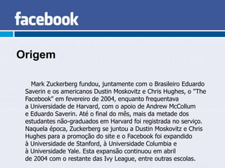 Origem

   Mark Zuckerberg fundou, juntamente com o Brasileiro Eduardo
 Saverin e os americanos Dustin Moskovitz e Chris Hughes, o "The
 Facebook" em fevereiro de 2004, enquanto frequentava
 a Universidade de Harvard, com o apoio de Andrew McCollum
 e Eduardo Saverin. Até o final do mês, mais da metade dos
 estudantes não-graduados em Harvard foi registrada no serviço.
 Naquela época, Zuckerberg se juntou a Dustin Moskovitz e Chris
 Hughes para a promoção do site e o Facebook foi expandido
 à Universidade de Stanford, à Universidade Columbia e
 à Universidade Yale. Esta expansão continuou em abril
 de 2004 com o restante das Ivy League, entre outras escolas.
 