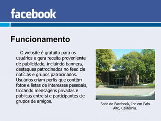 Funcionamento
   O website é gratuito para os
 usuários e gera receita proveniente
 de publicidade, incluindo banners,
 destaques patrocinados no feed de
 notícias e grupos patrocinados.
 Usuários criam perfis que contêm
 fotos e listas de interesses pessoais,
 trocando mensagens privadas e
 públicas entre si e participantes de
 grupos de amigos.
                                          Sede do Facebook, Inc em Palo
                                                 Alto, Califórnia.
 