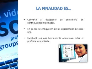 LA FINALIDAD ES…

• Convertir al estudiante      de   enfermería   en
  contribuyente informador.

• En donde se enriquecen de las experiencias de cada
  uno.

• Facebook sea una herramienta académica entre el
  profesor y estudiante.
 