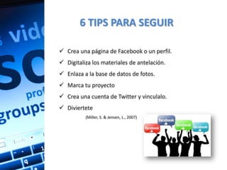 6 TIPS PARA SEGUIR

 Crea una página de Facebook o un perfil.
 Digitaliza los materiales de antelación.
 Enlaza a la base de datos de fotos.
 Marca tu proyecto
 Crea una cuenta de Twitter y vinculalo.
 Diviertete
          (Miller, S. & Jensen, L., 2007)
 