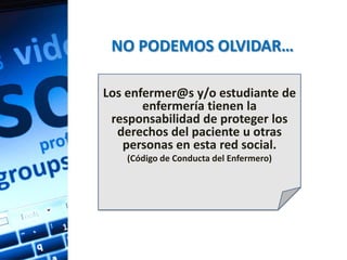 NO PODEMOS OLVIDAR…

Los enfermer@s y/o estudiante de
       enfermería tienen la
 responsabilidad de proteger los
  derechos del paciente u otras
   personas en esta red social.
    (Código de Conducta del Enfermero)
 