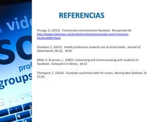 REFERENCIAS
Chunga, G. (2011). Conociendo como funciona Facebook. Recuperado de
http://www.slideshare.net/profesoronline/conociendo-como-funciona-
facebook#btnNext

Giordano, C. (2011). Health professions students use of social media. Journal of
Allied Health, 40 (2), 78-81.

Miller, S. & Jensen, L. (2007). Connecting and Communicating with students on
Facebook. Computers in library, 18-22

Thompson, C. (2010). Facebook cautionary tales for nurses. Nursing New Zealand, 16
(7):26.
 