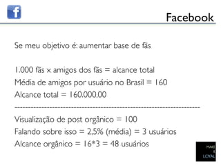 Facebook	


Se meu objetivo é: aumentar base de fãs	

	

1.000 fãs x amigos dos fãs = alcance total	

Média de amigos por usuário no Brasil = 160	

Alcance total = 160.000,00	

---------------------------------------------------------------------	

Visualização de post orgânico = 100	

Falando sobre isso = 2,5% (média) = 3 usuários	

Alcance orgânico = 16*3 = 48 usuários	

	

 