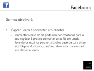 Facebook	


Se meu objetivo é:	

	

•  Captar Leads / converter em clientes	

      –  Aumentar a base de fãs pode não dar resultados para o
         seu negócio. É preciso converter estes fãs em Leads,
         levando os usuários para uma landing page ou para o seu
         site. Depois dos Leads, o esforço deve estar concentrado
         em efetuar a venda. 	

	

 