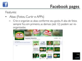 Facebook pages	

Features:	

•  Abas (Fotos, Curtir e APPs)	

     –  Crie e organize as abas conforme seu gosto. A aba de fotos
        sempre ﬁca em primeiro, as demais (até 12) podem ser re-
        organizadas.	

  	

	

 