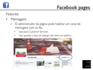 Facebook pages	

Features:	

•  Mensagens	

     –  O administrador da página pode habilitar um canal de
        mensagens com os fãs. 	

           •    Use para Customer Services	

           •    Use quando o tipo de diálogo não deve ser público	

  	

	

 