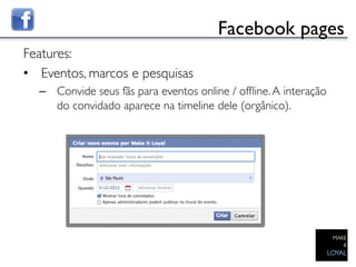 Facebook pages	

Features:	

•  Eventos, marcos e pesquisas	

     –  Convide seus fãs para eventos online / ofﬂine. A interação
        do convidado aparece na timeline dele (orgânico).	

  	

	

 