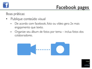 Facebook pages	

Boas práticas:	

•  Publique conteúdo visual	

     –  De acordo com facebook, foto ou vídeo gera 2x mais
        engajamento que texto.	

     –  Organize seu álbum de fotos por tema – inclua fotos dos
        colaboradores.	

  	

	

 
