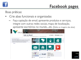 Facebook pages	

Boas práticas:	

•  Crie abas funcionais e organizadas	

     –  Faça captação de email, apresente produtos e serviços,
        integre com outras redes sociais, mapa de localização,
        apresente escritórios no mundo....etc. (Edite as imagens das abas) 	

  	

	

 