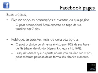 Facebook pages	

Boas práticas:	

•  Fixe no topo as promoções e eventos da sua página	

   –  O post promocional ﬁcará exposto no topo da sua
      timeline por 7 dias. 	

	

•  Publique, se possível, mais de uma vez ao dia.	

   –  O post orgânico geralmente é visto por 10% da sua base
      de fãs (dependendo do Edgerank chega a 15, 16%).	

   –  Pesquisas dizem que os posts no mesmo dia não são vistos
      pelas mesmas pessoas, dessa forma seu alcance aumenta. 	

 