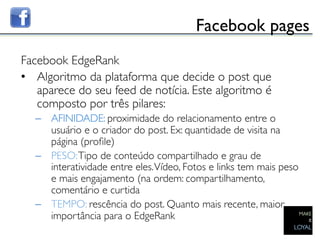Facebook pages	

Facebook EdgeRank	

•  Algoritmo da plataforma que decide o post que
   aparece do seu feed de notícia. Este algoritmo é
   composto por três pilares:	

  –  AFINIDADE: proximidade do relacionamento entre o
     usuário e o criador do post. Ex: quantidade de visita na
     página (proﬁle)	

  –  PESO: Tipo de conteúdo compartilhado e grau de
     interatividade entre eles. Vídeo, Fotos e links tem mais peso
     e mais engajamento (na ordem: compartilhamento,
     comentário e curtida	

  –  TEMPO: rescência do post. Quanto mais recente, maior
     importância para o EdgeRank 	

 