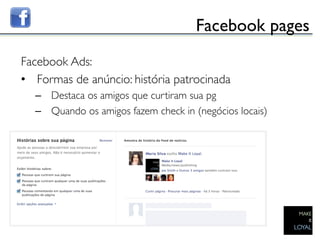 Facebook pages	

Facebook Ads:	

•  Formas de anúncio: história patrocinada	

      –  Destaca os amigos que curtiram sua pg	

      –  Quando os amigos fazem check in (negócios locais)	



	

 