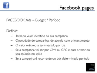 Facebook pages	


FACEBOOK Ads – Budget / Período	

	

Deﬁnir:	

  –  Total do valor investido na sua campanha	

  –  Quantidade de campanhas de acordo com o investimento	

  –  O valor máximo a ser investido por dia	

  –  Se a campanha vai ser por CPM ou CPC e qual o valor do
     seu anúncio no leilão	

  –  Se a campanha é recorrente ou por determinado período	

 