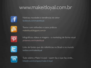 www.makeitloyal.com.br	

 Notícias, novidades e tendências do setor	

 facebook.com/makeitloyal 	

   	

 Textos com reﬂexões e casos práticos	

 makeitloyal.blogspot.com.br 	

   	

 Infográﬁcos, vídeos e imagens - o marketing de forma visual	

 pinterest.com/makeitloyal 	



 Links de fontes que são referências no Brasil e no mundo	

 twitter.com/makeitloyal 	

 	

 Tudo sobre a Make it Loyal – quem faz, o que faz, onde...	

 linkedin.com/company/make-it-loyal 	

 