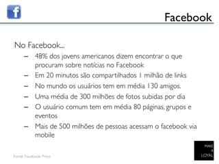 Facebook	


No Facebook...	

      –  48% dos jovens americanos dizem encontrar o que
         procuram sobre notícias no Facebook	

      –  Em 20 minutos são compartilhados 1 milhão de links	

      –  No mundo os usuários tem em média 130 amigos. 	

      –  Uma média de 300 milhões de fotos subidas por dia	

      –  O usuário comum tem em média 80 páginas, grupos e
         eventos	

      –  Mais de 500 milhões de pessoas acessam o facebook via
         mobile	


Fonte: Facebook Press	

      	

 