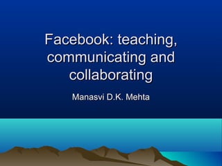 Facebook: teaching,
communicating and
   collaborating
   Manasvi D.K. Mehta
 