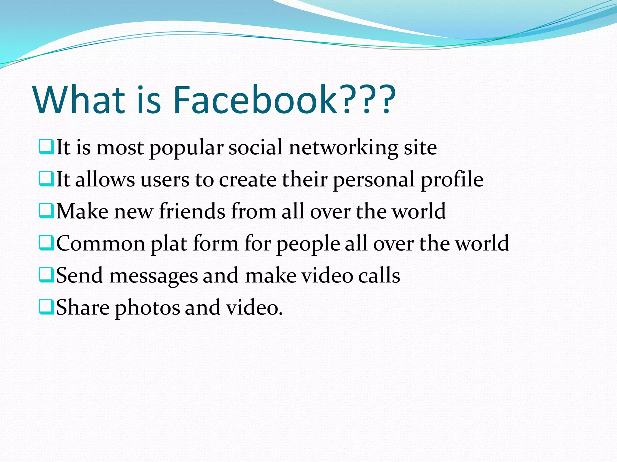 What is Facebook???
It is most popular social networking site
It allows users to create their personal profile
Make new friends from all over the world
Common plat form for people all over the world
Send messages and make video calls
Share photos and video.
 
