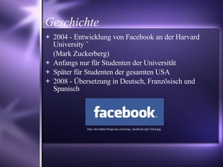 Geschichte 2004 - Entwicklung von Facebook an der Harvard University ¨ (Mark Zuckerberg) ‏ Anfangs nur für Studenten der Universität Später für Studenten der gesamten USA  2008 - Übersetzung in Deutsch, Französisch und Spanisch http://davidakin.blogware.com/logo_facebook-rgb-7inch.jpg 