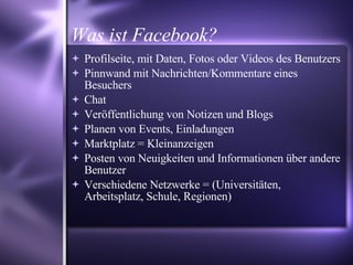 Was ist Facebook? Profilseite, mit Daten, Fotos oder Videos des Benutzers Pinnwand mit Nachrichten/Kommentare eines Besuchers Chat Veröffentlichung von Notizen und Blogs Planen von Events, Einladungen  Marktplatz = Kleinanzeigen  Posten von Neuigkeiten und Informationen über andere Benutzer  Verschiedene Netzwerke = (Universitäten, Arbeitsplatz, Schule, Regionen) ‏ 