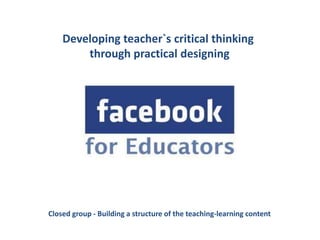 Developing teacher`s critical thinking
        through practical designing




Closed group - Building a structure of the teaching-learning content
 